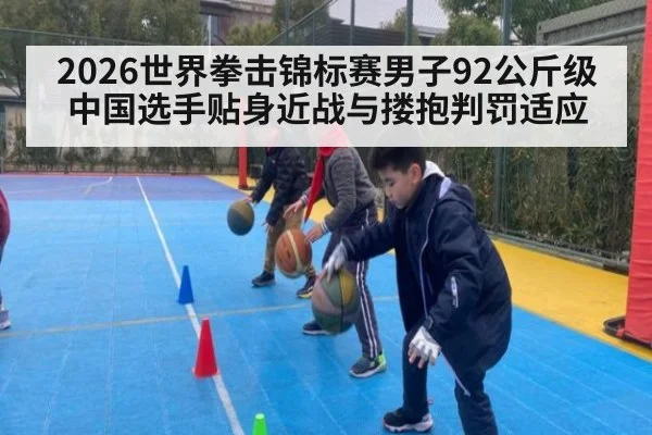 2026世界拳击锦标赛男子92公斤级中国选手贴身近战与搂抱判罚适应