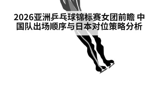 2026亚洲乒乓球锦标赛女团前瞻 中国队出场顺序与日本对位策略分析